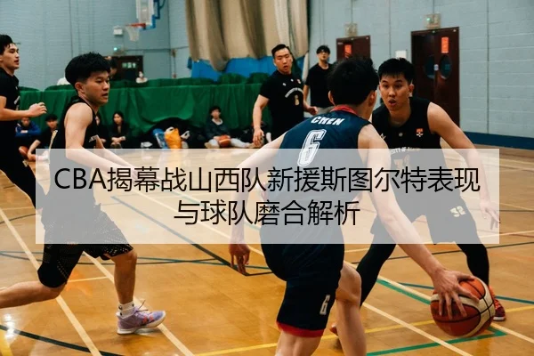 CBA揭幕战山西队新援斯图尔特表现与球队磨合解析